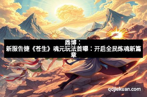 鼎博：新服告捷《苍生》魂元玩法首曝：开启全民炼魂新篇章
